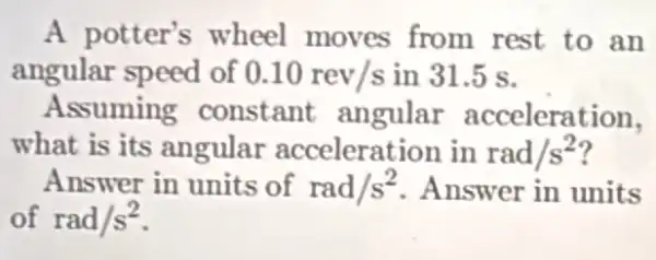 A potter's wheel moves from rest to an
angular speed of 0.10rev/s in 31.5 s.
Assuming constant angular acceleration,
what is its angular acceleration in rad/s^2
Answer in units of rad/s^2 Answer in units
of rad/s^2