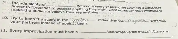 power to "pretend'
to possess anything they wish!Good actors can use pantomime to
9.Include plenty. of
__
no scenery.or props , the actor has it-within,their
make the audience believe they see anything.
10. Try to keep the scene in the __ rather than the __ Work with
your partner instead of against them.
11. Every improvisation must have a __ that wraps up the events in the scene.