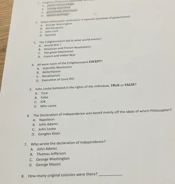 A. power and privilege
B. money and fame
C. good looks and charm
D. reason and logic
2. Which philosopher believed in 3 separate branches of government?
A. George Washington
B. Montesquieu
C. John Lock
D. Rosseau
3. The Enlightenment led to what world events?
A. World War I
B. American and French Revolutions
C. The great Depression
D. French and Indian War
4. All were roots of the Enlightenment EXCEPT?
A. Scientific Revolution
B. Reformation
C. Renaissance
D. Execution of Louis XVI
5. John Locke believed in the rights of the individual, TRUE or FALSE?
A. True
B. False
C. IDK
D. Who cares
6.The Declaration of Independence was based mainly off the ideas of which Philosopher?
A.Napoleon
B. John Adams
C. John Locke
D. Genghis Khan
7.Who wrote the declaration of Independence?
A. John Adams
B. Thomas Jefferson
C. George Washington
D. George Mason
8.How many original colonies were there?
__