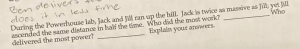 During the Powerhouse lab, Jack and Jill ran up the hill. Jack is twice as massive as Jill;yet Jill
ascended the same distance in half the time . Who did the most work? __ Who
delivered the most power? __ Explain your answers.