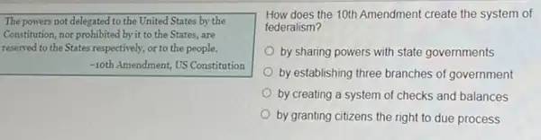 The powers not delegated to the United States by the
Constitution, nor prohibited by it to the States , are
reserved to the States respectively, or to the people.
-10th Amendment, US Constitution
How does the 10th Amendment create the system of
federalism?
state governments
by establishing three branches of government
by creating a system of checks and balances
by granting citizens the right to due process