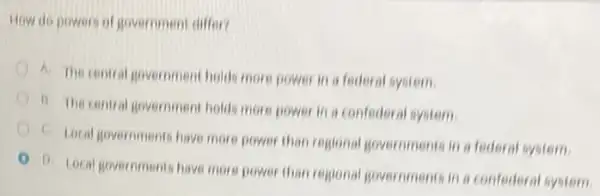 How do powers of government differ?
A. The contral government holds more power in a federal system.
b. The central government holds more power in a confederal system.
C. Local governments have more power than regional governments in a federal system.
D. Local governments have more power than regional governments in a confederal system.