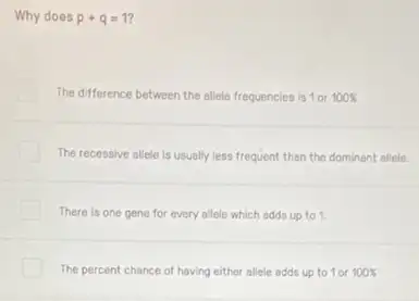 Why does p+q=1
The difference between the allele frequencies is 1or 100% 
The recessive allele is usually less frequent than the dominant allele.
There is one gene for every allele which adds up to 1
The percent chance of having either allele adds up to 1 or 100%