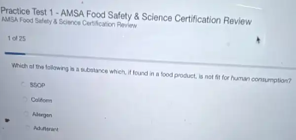 Practice Test 1 -AMSA Food Safety &Science Certification Review
AMSA Food Salety 8 Science Certification Review
1 of 25
Which of the following is a substance which if found in a food product, is not fit for human consumption?
SSOP
Coliform
Allergen
Adulterant