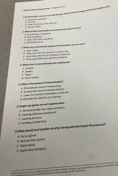 Practice Tests and Answer Keys Diagnostic Test
(4) A food handler comes to work with diarrhea. What should the m
manager
r tell the food handler to do?
A. Do not work with food
B Gohome
C Clean the restroom after each use
D Only bus tables
(1) What should a food handler do to make gloves easier to put on?
A Sprinkle flour in the gloves
B Blow into gloves
C Select the correct size gloves
D Roll the gloves up
(1) When can a food handler diagnosed with Jaundice return to work?
A After 1 week
B When his or her skin returns to a natural color
C Seven days after the last symptom is observed
D When approved by the regulatory authority
(1) Which item is a potential physical contaminant?
A Sanitizer
B Jewelry
C Sweat
D Hand sanitizer
(1) What is the purpose of hand antiseptic?
A Eliminate the need for handwashing
B Increase the use of sanitizing solutions
C Lower the number of pathogens on the skin
D Eliminate the need for use of gloves
(i) Single-use gloves are not required when
A the food handler has a latex sensitivity.
B cleaning stationary equipment.
C washing produce.
D handling cooked food.
(2)What should food handlers do after leaving and returning to the prep area?
A Put on gloves
B Remove their aprons
C Wash hands
D Apply hand antiseptic
ation Educational Foundation (NRAEF). AI rights reserved. ServSafe" is a trademark of the NRAEF. Nat
xcible for instructional use only.Not for individual sale.