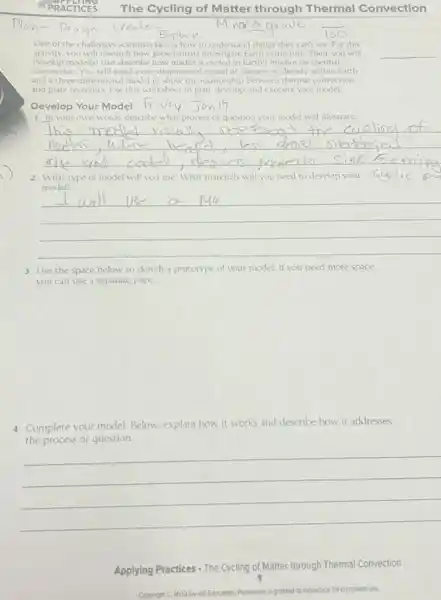 PRACTICES The Cycling of Matter through Thermal Convection
Minor3
One of the challenges scientists face is how to understand things they can't see For this
activity, you will research how geoscientists investigate Earth's structure. Then, you will
develop model(s) that describe how matter is cycled in Earth's Interior by thermal
convection. You will need a one-dimensional model of changes in density within Earth
and a three dimensional model to show the relationship between thermal convection
and place tectonics. Use this worksheet to plan.develop, and execute your model
__
Develop Your Model friday
1. In your own words, describe what process or question your model will illustrate
__
2. What type of model will you use? What materials will you need to develop your
model:
__
3. Use the space below to sketch a prototype of your model.If you need more space.
you can use a separate page.
4. Complete your model Below, explain how it works and describe how it addresses
the process or question.
__
Applying Practices . The Cycling of Matter through Thermal Convection
Copyright C McGraw-Hill Excention. Pemission is c granted to reproduce for classroom use.