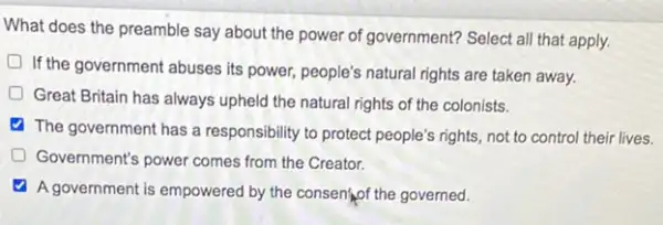 What does the preamble say about the power of government? Select all that apply.
If the government abuses its power, people's natural rights are taken away.
Great Britain has always upheld the natural rights of the colonists.
The government has a responsibility to protect people's rights, not to control their lives.
D Government's power comes from the Creator.
A government is empowered by the consentiof the governed.