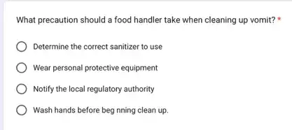 What precaution should a food handler take when cleaning up vomit?
Determine the correct sanitizer to use
Wear personal protective equipment
Notify the local regulatory authority
Wash hands before beg nning clean up