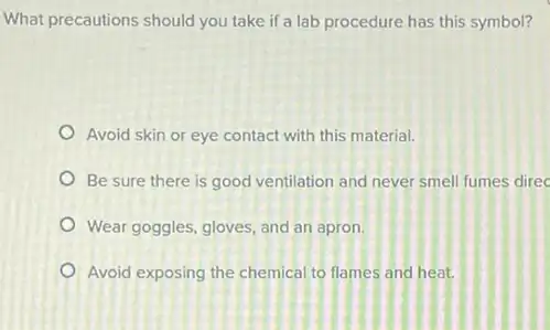 What precautions should you take if a lab procedure has this symbol?
Avoid skin or eye contact with this material.
Be sure there is good ventilation and never smell fumes direc
Wear goggles, gloves, and an apron.
Avoid exposing the chemical to flames and heat.