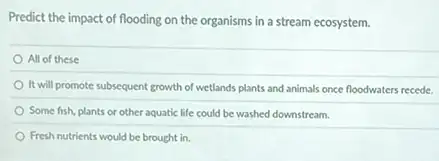 Predict the impact of flooding on the organisms in a stream ecosystem.
All of these
It will promote subsequent growth of wetlands plants and animals once floodwaters recede.
Some fish, plants or other aquatic life could be washed downstream.
Fresh nutrients would be brought in.