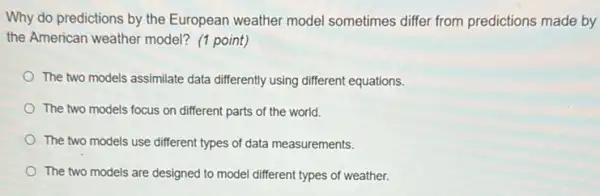 Why do predictions by the European weather model sometimes differ from predictions made by
the American weather model? (1 point)
The two models assimilate data differently using different equations.
The two models focus on different parts of the world.
The two models use different types of data measurements.
The two models are designed to model different types of weather.