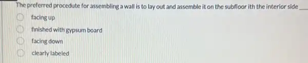 The preferred procedute for assembling a wall is to lay out and assemble it on the subfloor ith the interior side __
facing up
finished with gypsum board
facing down
clearly labeled