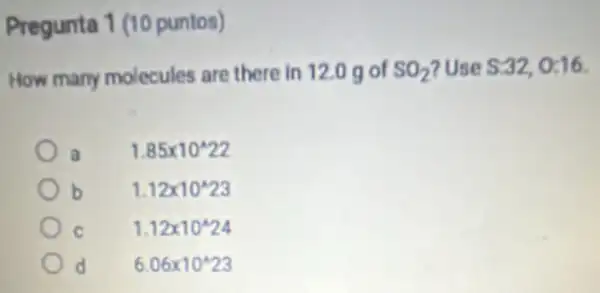 Pregunta 1 (10 puntos)
How many molecules are there in 12.0 g of SO_(2) ?Use S:32,0:16
1.85times 10^wedge 22
b 1.12times 10^wedge 23
1.12times 10^wedge 24
6.06times 10^wedge 23