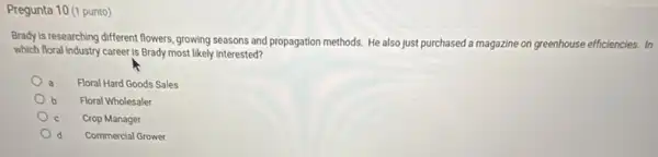 Pregunta 10 (1 punto)
Brady is researching different flowers, growing seasons and propagation methods. He also just purchased a magazine on greenhouse efficiencies. In
which floral industry career Is Brady most likely interested?
a Floral Hard Goods Sales
b Floral Wholesaler
Crop Manager
d Commercial Grower