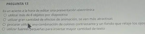 PREGUNTA 13
Es un acierto a la hora de editar una presentación electrónica
utilizar más de 8 objetos por diapositiva
utilizar gran cantidad de efectos de animación, se ven más atractivas
procurar utiliz una combinación de colores contrastante y un fondo que relaje los ojos
utilizar fuentes bequeñas para insertar mayor cantidad de texto