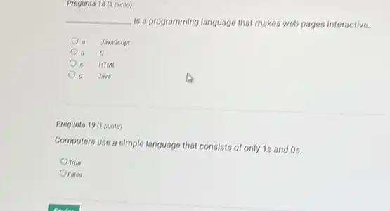 Pregunta 18 (1 punto)
__
is a programming language that makes web pages interactive.
Jaraseript
C
HIML .
d Java
Pregunta 19 (1 punto)
Computers use a simple language that consists of only 1s and Os.
Orue
OFalse