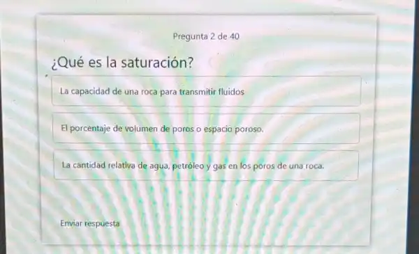 Pregunta 2 de 40
¿Qué es la saturación?
La capacidad de una roca para transmiti fluidos
El porcentaje de volumen de poros o espacio poroso.
La cantidad relativa de agua, petróleo y gas en los poros de una roca.