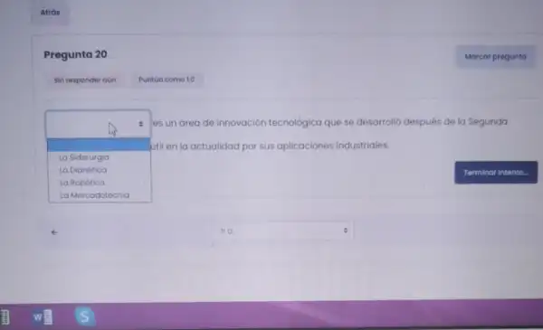 Pregunta 20
square 
util en la actualidad por sus aplicaciones industriales.
es un areade innovación tecnológica que se desarrolló después de la Segunda
La Siderurgia
La Dianética
La Robótica
square  e