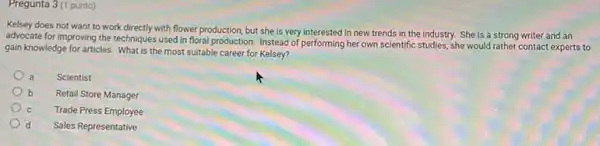 Pregunta 3 (1 punto)
Kelsey does not want to work directly with flower production, but she is very interested in new trends in the industry. She is a strong writer and an
advocate for improving the techniques used in floral production. Instead of performing her own scientific studies she would rather contact experts to
gain knowledge for articles. What is the most suitable career for Kelsey?
a Scientist
b Retail Store Manager
Trade Press Employee
d Sales Representative