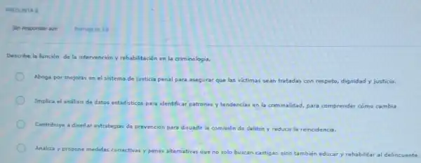 PREGUNTA 3
Sin responder aun
Describe la función de la intervención y rehabilitación en la criminología.
Aboga por mejoras en el sistema de justicia penal para asegurar que las victimas sean tratadas con respeto, dignidad y justicia.
Implica el análisis de datos estadisticos para identificar patrones y tendencias en la criminalidad, para comprender cómo cambia
Contribuye a diseñar estrategias de prevención ciốn para disuadir la comisión de delitos y reducir la reincidencia.
Analiza y propone medidas corr correctivas y penas alternativas que no solo buscan
n castigar, sino también educar y rehabilitar al delincuente
Puntaje de 10