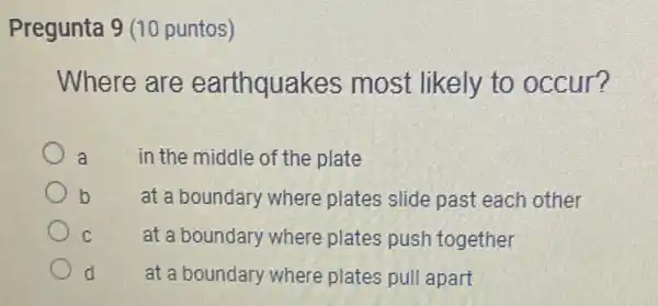 Pregunta 9 (10 puntos)
Where are earthquakes most likely to occur?
a
in the middle of the plate
b
at a boundary where plates slide past each other
C
at a boundary where plates push together
d
at a boundary where plates pull apart