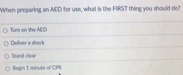 When preparing an AED for use, what is the FIRST thing you should do?
Turn on the AED
Deliver a shock
Stand clear
Begin 1 minute of CPR