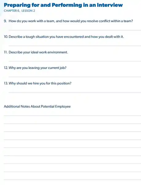 Preparing for and Performing in an Interview
CHAPTER 6,LESSON 2
9. How do you work with a team , and how would you resolve conflict within a team?
10. Describe a tough situation you have encountered and how you dealt with it.
11. Describe your ideal work environment.
12. Why are you leaving your current job?
__
13. Why should we hire you for this position?
__
Additional Notes About Potential Employee
__