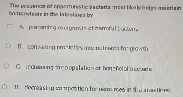 The presence of opportunistic bacteria most likely helps maintain
homeostasis in the intestines by -
A. preventing overgrowth of harmful bacteria
B. converting probiotics into nutrients for growth
C. increasing the population of beneficial bacteria
D. decreasing competition for resources in the intestines