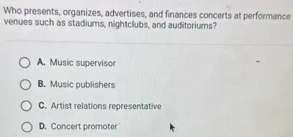 Who presents organizes, advertises , and finances concerts at performance
venues such as stadiums, nightclubs,and auditoriums?
A. Music supervisor
B. Music publishers
C. Artist relations representative
D. Concert promoter