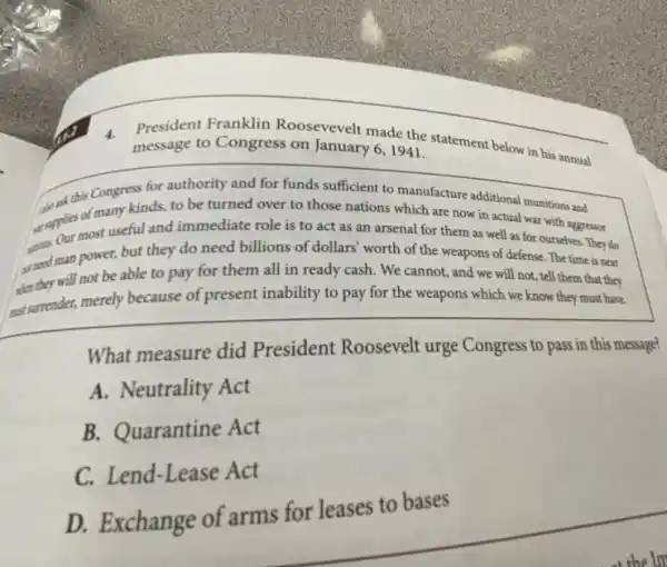 President Franklin Roosevevelt made the statement below in his annual
message to Congress on January 6,1941.
to this Congress for authority and for funds sufficient to manufacture additional munitions and
supple most useful and immediate role is to act as an arsenal for them as well as for ourselves. They do
of many kinds, to be turned over to those nations which are now in actual war with aggressor
aradman power, but they do need billions of dollars' worth of the weapons of defense The time is near
they will not be able to pay for them all in ready cash. We cannot, and we will not, tell them that they
sussurrender, merely because of present inability to pay for the weapons which we know they must have.
What measure did President Roosevelt urge Congress to pass in this message?
A.Neutrality Act
B. Quarantine Act
Lend-Lease Act
D. Exchange of arms for leases to bases