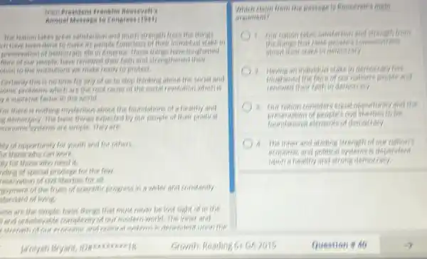 from President Franklin Rossevelt's
Annual Message to Congrest
satisfaction and much strength from the things
ch have been done to make its people tenscious of their individual stake in
preservation of democratic life in America. These things have toughened
have of our people, have repleased their faith and strengthenet their
chen to the institutions we make ready to protect.
Certainly this is no time for any of us to stop thinking about the social and
comic problems which are the root cause of the social revolution which is
y a supreme factor in the world.
for there is nothing mysterious about the foundations of a healthy and
is democracy. The besic things expected by our people of their political
economicleystems are simple.They are
my of opportunity for youth and for others.
of those who can work.
my for those who need it.
riding of special privilege for the few.
reservation of ciralitierties for all
doyment of the fruits of scientific progress in a wider and constantly
standard of living
less are the simple, basic things that must never be lost sight of in the
Lond unbelievable complexity of our modern world. The inner and
political systems is decenders unon the
Growth Reading 61 GR 2015
Which claim from the passage is Reasevelt's main
argument?
1. Our nation takes satisfaction and strength from
the things that roise
democracy has
fountiened beople and
their famin democracy.
Our nation considers excel expensively and the
foundational elements of democracy
A. Theimer and disting strength of our nation's
and positical systems is dependent
(nion a healthy and strong demotracy