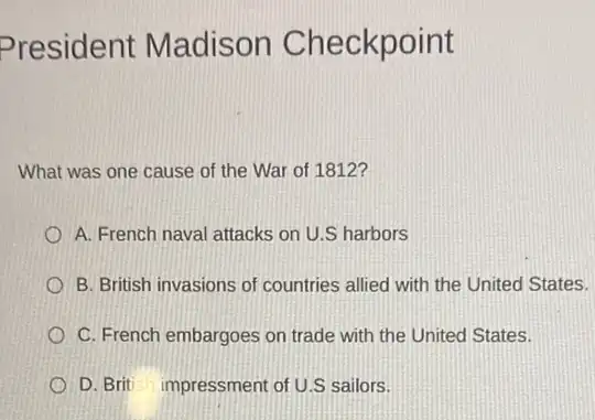 President Madison Checkpoint
What was one cause of the War of 1812?
A. French naval attacks on U.S harbors
B. British invasions of countries allied with the United States.
C. French embargoes on trade with the United States.
D. Brit impressment of U.S sailors.