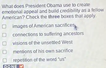 What does President Obama use to create
emotional appeal and build credibility as a fellow
American? Check the three boxes that apply.
images of American sacrifice
connections to suffering ancestors
visions of the unsettled West
mentions of his own sacrifice
repetition of the word "us"
DONE V