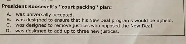 President Roosevelt's "court packing" plan:
A. was universally accepted.
B. was designed to ensure that his New Deal programs would be upheld.
C. was designed to remove justices who opposed the New Deal.
D. was designed to add up to three new justices.