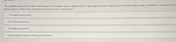 The president supports each state determining its own policies during a national crisis. A state agency on enacts a stay-at-home me mandate when a state of emergency is issued by the
state's governor. Which level of government does the power shift toward?
The federal government
The local government
The state government
Equal between state and federal governments