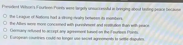 President Wilson's Fourteen Points were largely unsuccessful in bringing about lasting peace because
the League of Nations had a strong rivalry between its members.
the Allies were more concerned with punishment and restitution than with peace
Germany refused to accept any agreement based on the Fourteen Points.
European countries could no longer use secret agreements to settle disputes.