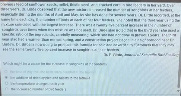 previous feed of sunflower seeds, millet, thistle seed and cracked corn in bird feeders in her yard. Over
three years, Dr. Birde observed that the new mixture increased the number of songbirds at her feeders,
especially during the months of April and May.As she has done for several years, Dr.Birde recorded, at the
same time each day,the number of birds at each of her four feeders. She noted that the third year using the
mixture coincided with the largest increase. There was a twenty-five percent increase in the number of
songbirds over times when this mixture was not used. Dr. Birde also noted that in the third year she used a
specific ratio of the ingredients, carefully measuring which she had not done in previous years The third
year also had a warmer than normal spring , and a construction project began in a neighborhood near Dr.
Birde's. Dr. Birde is now going to produce this formula for sale and advertise to customers that they may
see the same twenty -five percent increase in songbirds at their feeders.
Dr. E. Birde, Journal of Scientific Bird Feeding
Which might be a cause for the increase in songbirds at the feeders?
the time of day that the birds were counted at the inedes
C the addition of dried apples s and raisins to the formula
the temperature changes each year
the increased number of bird feeders