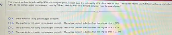 The price of an item is reduced by 30% 
of its original price.A week later it is reduced by 40%  of the reduced price The cashier informs you that there has been a total reducti
43% 
Is the cashier using percentages correctly? If not;what is the actual percent reduction from the original price?
A. The cashier is using percentages correctly.
B. The cashier is not using percentages correctly The actual percent reduction from the original price is 58% 
C. The cashier is not using percentages correctly The actual percent reduction from the original price is 42% 
D. The cashier is not using percentages correctly The actual percent reduction from the original price is 21.5%