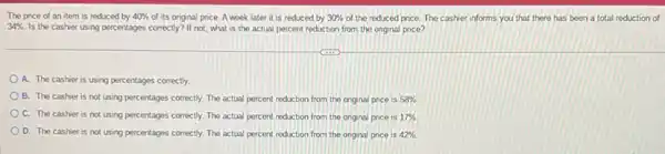 The price of an item is reduced by 40%  of its original price. A week later it is reduced by 30%  of the reduced price The cashier informs you that there has been a total reduction of
34%  Is the cashier using percentages correctly? If not, what is the actual percent reduction from the onginal price?
A. The cashier is using percentages correctly.
B. The cashier is not using percentages correctly The actual percent reduction from the original price is 58% 
C. The cashier is not using percentages correctly The actual percent reduction from the original price IS 17% 
D. The cashier is not using percentages correctly The actual percent reduction from the onginal price is 42%