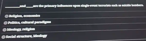 and _________are the primary Anfluences upon single-event terrorists such as suldde bombers.
Religion , economics
Politics cultural paradigms
Ideology religion
Social structure , itteology
