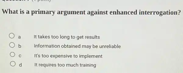 What is a primary argument against enhanced interrogation?
a	It takes too long to get results
b	Information obtained may be unreliable
C	It's too expensive to implement
d It requires too much training