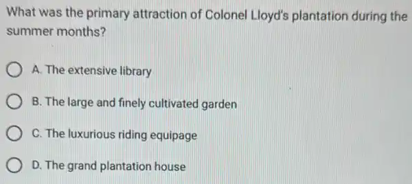 What was the primary attraction of Colonel Lloyd's plantation during the
summer months?
A. The extensive library
B. The large and finely cultivated garden
C. The luxurious riding equipage
D. The grand plantation house