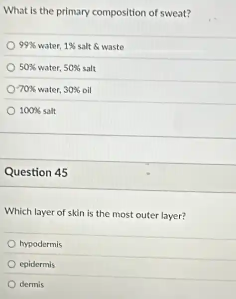 What is the primary composition of sweat?
99%  water. 1%  salt & waste
50%  water. 50%  salt
70%  water. 30%  oil
100% salt
Question 45
Which layer of skin is the most outer layer?
hypodermis
epidermis
dermis