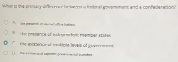 What is the primary difference between a federal government and a confederation?
A.
the presence of elected office holders
B. the presence of independent member states
C. the existence of multiple levels of government
D. the existence of separate governmental branches