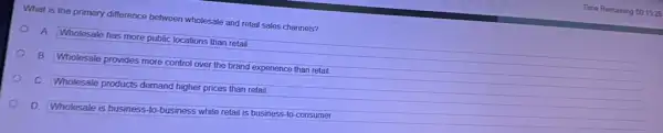 What is the primary difference between wholesale and retail sales channels?
A. Wholesale has more public locations than retail.
B. Wholesale provides more control over the brand experience than retail.
c Wholesale products demand higher prices than retail.
D.
Wholesale is business-to business while retail is business-to-consumer.