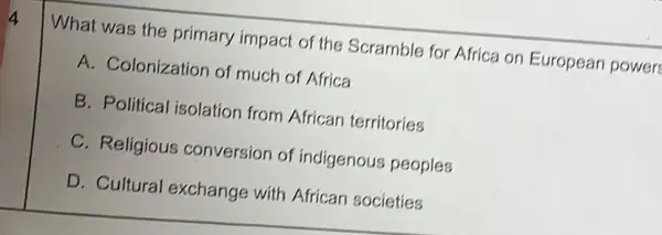 What was the primary impact of the Scramble for Africa on European power
A. Colonization of much of Africa
B. Political isolation from African territories
C. Religious conversion of indigenous peoples
D. Cultural exchange with African societies