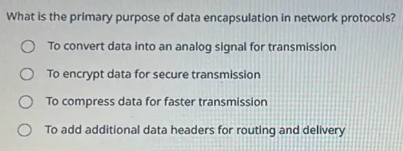 What is the primary purpose of data encapsulation in network protocols?
To convert data into an analog signal for transmission
To encrypt data for secure transmission
To compress data for faster transmission
To add additional data headers for routing and delivery