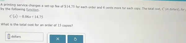 A printing service charges a set-up fee of 14.75
for each order and 6 cents more for each copy. The total cost, C (in dollars), for by the following function.
C(x)=0.06x+14.75
What is the total cost for an order of 15 copies?
dollars