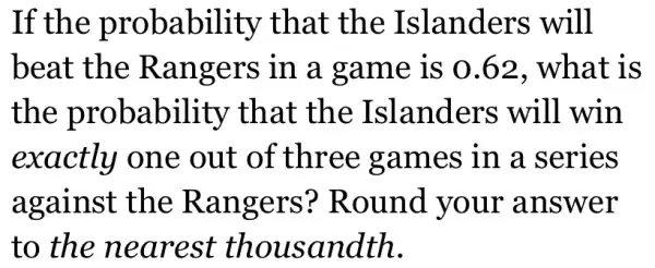 If the probability that the Islanders will
beat the Rangers in a game is 0.62. what is
the probability that the Islanders will win
exactly one out of three games in a series
against the Rangers?Round your answer
to the nearest thousandth.