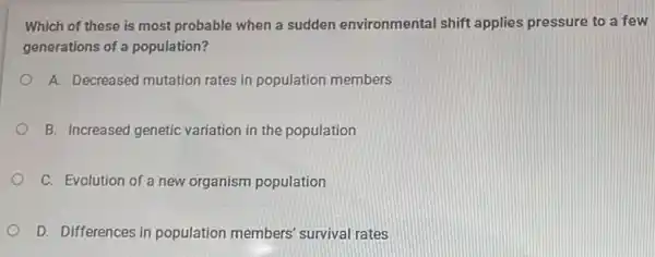 Which of these is most probable when a sudden environmental shift applies pressure to a few
generations of a population?
A. Decreased mutation rates in population members
B. Increased genetic variation in the population
C. Evolution of a new organism population
D. Differences in population members survival rates